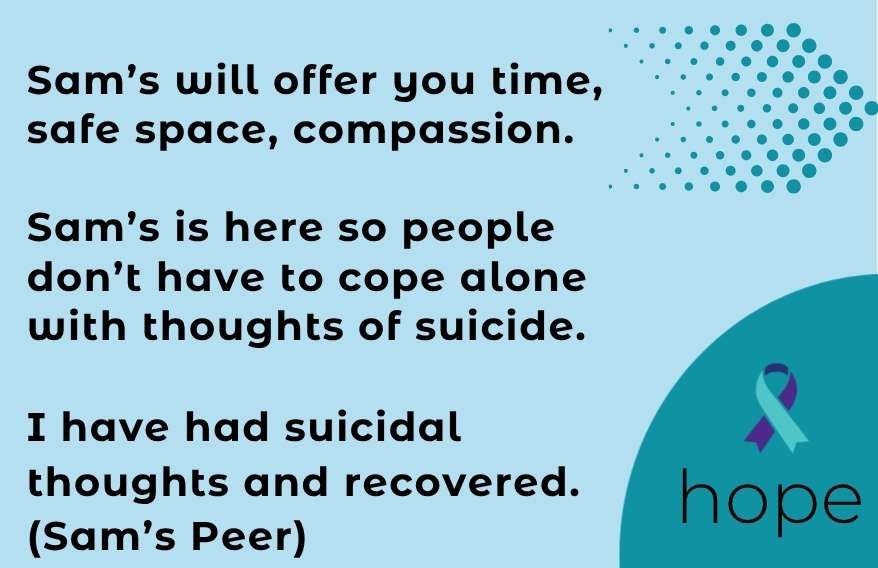 Infographic with a picture of an arrow, a ribbon with the word hope underneath. The text states. Sam's will offer you time, safe space, compassion. Sam's is here so people don't have to cope alone with thoughts of suicide. I have had suicidal thoughts and recovered. (Sam's Peer)