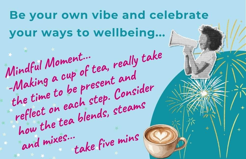 Infographic with picture of a person with a megaphone, picture of outlines of fireworks. Text states. Be your own vibe and celebrate your ways to wellbeing. Mindful moment. Making a cup of tea, really take the time to be present and reflect on each step. Consider how the tea blends, steams and mixes...take five mins.